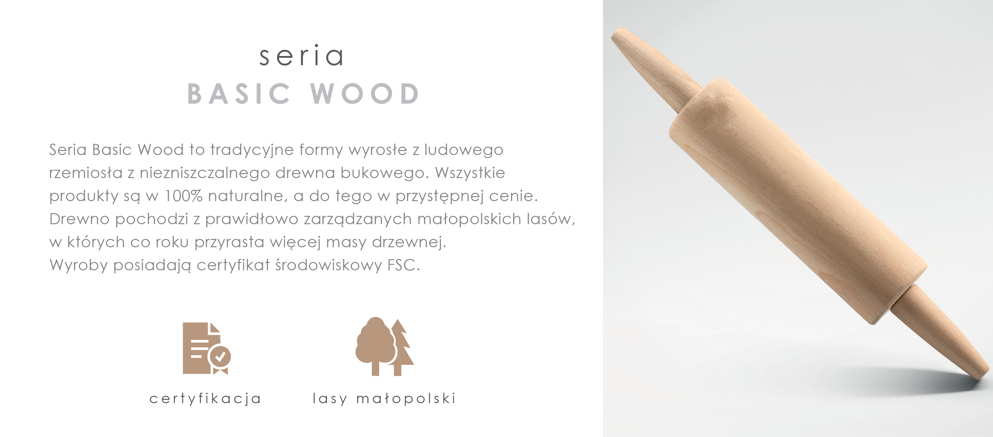 Seria Basic Wood to tradycyjne formy wyrosłe z ludowego rzemiosła z niezniszczalnego drewna bukowego. Wszystkie produkty są w 100% naturalne a do tego w przystępnej cenie. Drewno pochodzi z prawidłowo zarządzanych małopolskich lasów, w których co roku przyrasta więcej masy drzewnej. Wyroby posiadają certyfikat środowiskowy FSC.