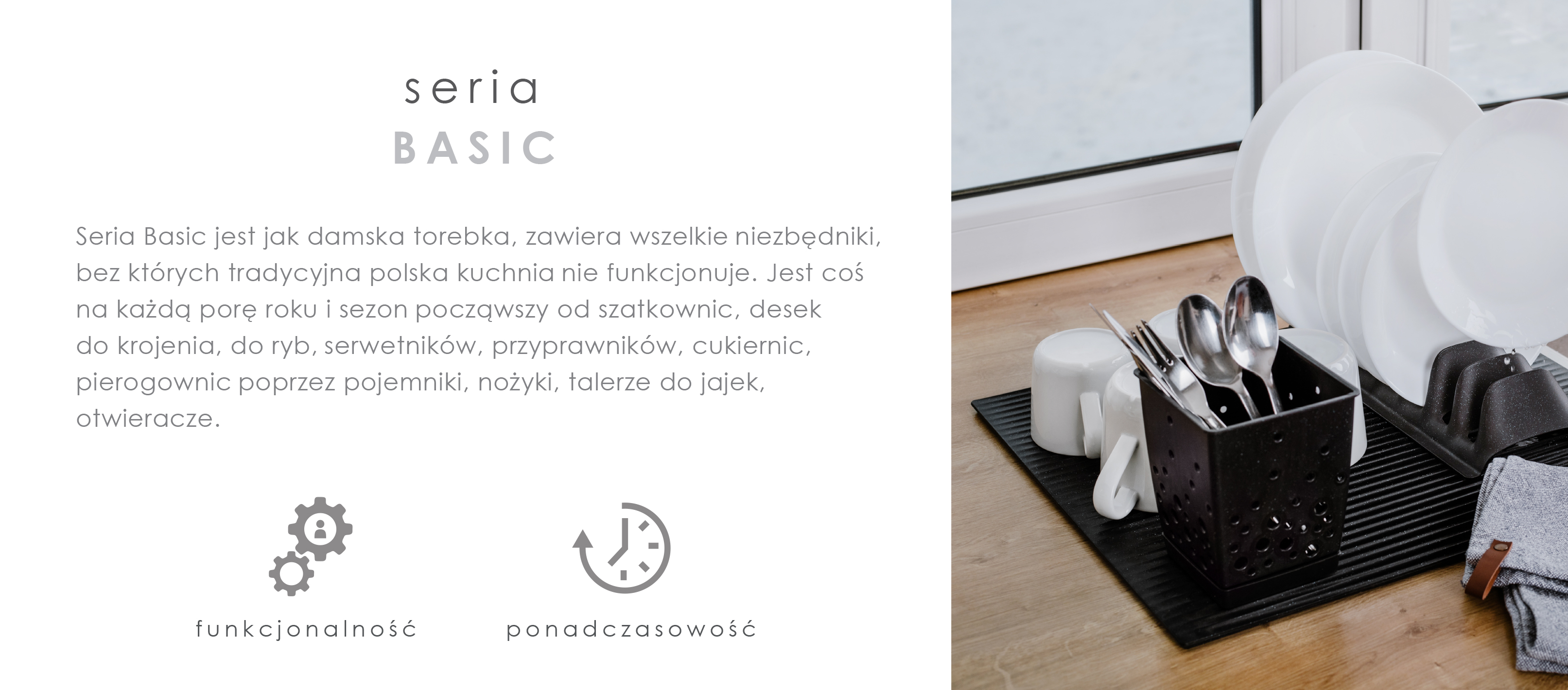 Seria BASIC PLASTIK jest jak damska torebka, zawiera wszelkie niezbędniki, bez których tradycyjna polska kuchnia nie funkcjonuje. Jest coś na każdą porę roku i sezon począwszy od szatkownic, desek do krojenia, do ryb, serwetników, przyprawników, cukiernic, pierogownic poprzez pojemniki , nożyki, talerze do jajek, otwieracze.